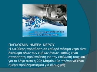 ΠΑΓΚΟΣΜΙΑ ΗΜΕΡΑ ΝΕΡΟΥ
Η ελεύθερη πρόσβαση σε καθαρό πόσιμο νερό είναι
δικαίωμα όλων των έμβιων όντων, καθώς είναι
απαραίτητη προϋπόθεση για την επιβίωσή τους και
για το λόγο αυτό η 22η Μαρτίου θα πρέπει να είναι
ημέρα προβληματισμού για όλους μας.
 