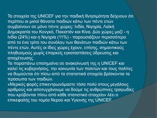Τα στοιχεία της UNICEF για την παιδική θνησιμότητα δείχνουν ότι
περίπου οι μισοί θάνατοι παιδιών κάτω των πέντε ετών
συμβαίνουν σε μόνο πέντε χώρες: Ινδία, Νιγηρία, Λαϊκή
Δημοκρατία του Κονγκό, Πακιστάν και Κίνα. Δύο χώρες μαζί - η
Ινδία (24%) και η Νιγηρία (11%) - παρουσιάζουν περισσότερο
από το ένα τρίτο του συνόλου των θανάτων παιδιών κάτω των
πέντε ετών. Αυτές οι ίδιες χώρες έχουν, επίσης, σημαντικούς
πληθυσμούς χωρίς επαρκείς εγκαταστάσεις ύδρευσης και
αποχέτευσης.
Τα παραπάνω επισημαίνει σε ανακοίνωσή της η UNICEF και
καλεί τις κυβερνήσεις, την κοινωνία των πολιτών και τους πολίτες
να θυμούνται ότι πίσω από τα στατιστικά στοιχεία βρίσκονται τα
πρόσωπα των παιδιών.
«Μερικές φορές επικεντρωνόμαστε τόσο πολύ στους μεγάλους
αριθμούς και αποτυγχάνουμε να δούμε τις ανθρώπινες τραγωδίες
που κρύβονται πίσω από κάθε στατιστικό στοιχείο» λέει ο
επικεφαλής του τομέα Νερού και Υγιεινής της UNICEF.
 