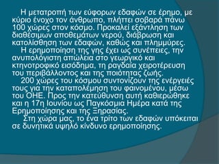 Η μετατροπή των εύφορων εδαφών σε έρημο, με
κύριο ένοχο τον άνθρωπο, πλήττει σοβαρά πάνω
100 χώρες στον κόσμο. Προκαλεί εξάντληση των
διαθέσιμων αποθεμάτων νερού, διάβρωση και
κατολίσθηση των εδαφών, καθώς και πλημμύρες.
Η ερημοποίηση της γης έχει ως συνέπειες, την
ανυπολόγιστη απώλεια στο γεωργικό και
κτηνοτροφικό εισόδημα, τη ραγδαία χειροτέρευση
του περιβάλλοντος και της ποιότητας ζωής.
200 χώρες του κόσμου συντονίζουν της ενέργειές
τους για την καταπολέμηση του φαινομένου, μέσω
του ΟΗΕ. Προς την κατεύθυνση αυτή καθιερώθηκε
και η 17η Ιουνίου ως Παγκόσμια Ημέρα κατά της
Ερημοποίησης και της Ξηρασίας.
Στη χώρα μας, το ένα τρίτο των εδαφών υπόκειται
σε δυνητικά υψηλό κίνδυνο ερημοποίησης.
 
