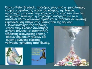 Όταν ο Peter Bradeck, πρόεδρος μίας από τις μεγαλύτερες
εταιρίες εμφιάλωσης νερού του κόσμου, της Nestle,
ομολόγησε μπροστά στην κάμερα ότι το νερό δεν είναι ένα
ανθρώπινο δικαίωμα, η παγκόσμια συζήτηση για το τι
αποτελεί πλέον κοινωνικό αγαθό και τι υπόκειται σε ιδιωτική
εκμετάλλευση τέθηκε στις βάσεις που της αρμόζει.
Η ιδιωτικοποίηση της παροχής
νερού στην Ελλάδα συνυπήρξε
σχεδόν πάντοτε με καταστάσεις
τεράστιας οικονομικής κρίσης,
άδειων δημοσίων ταμείων και
άμεσης ανάγκης εύρεσης
γρήγορου χρήματος από ιδιώτες.
 