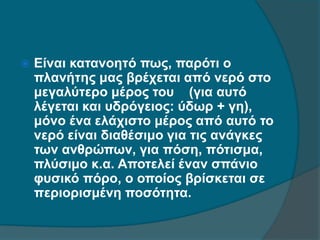  Είναι κατανοητό πως, παρότι ο
πλανήτης μας βρέχεται από νερό στο
μεγαλύτερο μέρος του (για αυτό
λέγεται και υδρόγειος: ύδωρ + γη),
μόνο ένα ελάχιστο μέρος από αυτό το
νερό είναι διαθέσιμο για τις ανάγκες
των ανθρώπων, για πόση, πότισμα,
πλύσιμο κ.α. Αποτελεί έναν σπάνιο
φυσικό πόρο, ο οποίος βρίσκεται σε
περιορισμένη ποσότητα.
 