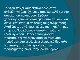 Το νερό παίζει καθοριστικό ρόλο στην
ανθρώπινη ζωή, όχι μόνο ατομικά αλλά και στο
σύνολο του πολιτισμού. Εφόσον
χαρακτηρίζεται ως δικαίωμα, αυτό σημαίνει ότι
διανέμεται ισότιμα σε όλους τους ανθρώπους.
Αντιθέτως, σε κάποιες χώρες του πλανήτη μας
(π.χ. του 3ου κόσμου), υπάρχει τεράστια
έλλειψη νερού. Παρόλο που γίνονται
προσπάθειες να έχουν αυτοί οι άνθρωποι
πρόσβαση στο νερό, είναι εξαιρετικά δύσκολο
να επιτευχθεί καθώς η κλίμακα του
προβλήματος είναι υπερβολικά μεγάλη.
 
