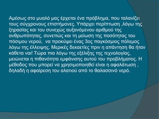 Αμέσως στο μυαλό μας έρχεται ένα πρόβλημα, που ταλανίζει
τους σύγχρονους επιστήμονες. Υπάρχει περίπτωση ,λόγω της
ξηρασίας και του συνεχώς αυξανόμενου αριθμού της
ανθρωπότητας, συνεπώς και τη μείωση της ποσότητας του
πόσιμου νερού, να προκύψει ένας 3ος παγκόσμιος πόλεμος
λόγω της έλλειψης. Μερικές δεκαετίες πριν η απάντηση θα ήταν
κάθετα ναι! Τώρα πια λόγω της εξέλιξης της τεχνολογίας,
μειώνεται η πιθανότητα εμφάνισης αυτού του προβλήματος. Η
μέθοδος που μπορεί να χρησιμοποιηθεί είναι η αφαλάτωση ,
δηλαδή η αφαίρεση του αλατιού από το θαλασσινό νερό.
 