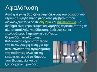 Αφαλάτωση
Αυτή η τεχνική βασίζεται στην διέλευση του θαλασσινού
νερού σε υψηλή πίεση μέσα από μεμβράνες που
διαχωρίζουν το νερό σε διήθημα και συμπύκνωμα. Το
διήθημα είναι νερό εξαιρετικά χαμηλής περιεκτικότητας σε
άλατα κατάλληλο για ύδρευση, άρδευση και τις
περισσότερες βιομηχανικές χρήσεις.
Οι μονάδες αφαλάτωσης
θαλασσινού νερού αποτελούν
την πλέον δόκιμη λύση για την
αντιμετώπιση του προβλήματος
της ποιότητας αλλά και της
επάρκειας νερού σε δήμους,
στη βιομηχανία και σε
ξενοδοχειακές μονάδες.
 