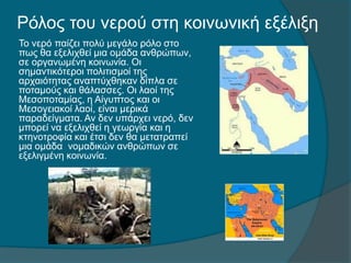 Ρόλος του νερού στη κοινωνική εξέλιξη
Το νερό παίζει πολύ μεγάλο ρόλο στο
πως θα εξελιχθεί μια ομάδα ανθρώπων,
σε οργανωμένη κοινωνία. Οι
σημαντικότεροι πολιτισμοί της
αρχαιότητας αναπτύχθηκαν δίπλα σε
ποταμούς και θάλασσες. Οι λαοί της
Μεσοποταμίας, η Αίγυπτος και οι
Μεσογειακοί λαοί, είναι μερικά
παραδείγματα. Αν δεν υπάρχει νερό, δεν
μπορεί να εξελιχθεί η γεωργία και η
κτηνοτροφία και έτσι δεν θα μετατραπεί
μια ομάδα νομαδικών ανθρώπων σε
εξελιγμένη κοινωνία.
 