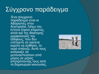 Σύγχρονο παράδειγμα
Ένα σύγχρονο
παράδειγμα είναι οι
Αβοριγίνες στην
Αυστραλία. Λόγω του
έντονα ξηρού κλίματος,
αλλά και της ιδιαίτερης
μορφολογίας του
εδάφους, που δεν
επέτρεπε σε κανένα
καρπό να ανθήσει, το
νερό σπάνιζε. Αυτό τους
ανάγκαζε να
μεταναστεύσουν από
μέρος σε μέρος
αποτρέποντας τους από
τη δημιουργία κοινωνίας.
 