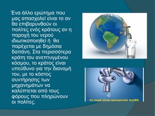 Ένα άλλο ερώτημα που
μας απασχολεί είναι το αν
θα επιβαρυνθούν οι
πολίτες ενός κράτους αν η
παροχή του νερού
ιδιωτικοποιηθεί ή θα
παρέχεται με δημόσια
δαπάνη. Στα περισσότερα
κράτη του ανεπτυγμένου
κόσμου, το κράτος είναι
υπεύθυνο για την διανομή
του, με το κόστος
συντήρησης των
μηχανημάτων να
καλύπτεται από τους
φόρους που πληρώνουν
οι πολίτες.
 