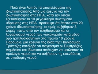 Ποιά είναι λοιπόν τα αποτελέσματα της
ιδιωτικοποίησης; Από μια έρευνα για την
ιδιωτικοποίηση στις ΗΠΑ, κατά την οποία
εξετάσθηκαν τα 10 μεγαλύτερα συστήματα
ύδρευσης στις ΗΠΑ, προέκυψε ότι έπειτα από 20
χρόνια ιδιωτικοποίησης, οι τιμές αυξήθηκαν 3
φορές πάνω από τον πληθωρισμό και οι
λογαριασμοί νερού των νοικοκυριών κατά μέσο
όρο τριπλασιάσθηκαν στα πρώτα 10 χρόνια.
Παρόμοια, μια έρευνα της ίδιας της Παγκόσμιας
Τράπεζας κατέληξε ότι παγκόσμια οι Συμπράξεις
Δημόσιου και Ιδιωτικού απέτυχαν να μειώσουν τα
τιμολόγια νερού και να αυξήσουν τις επενδύσεις
σε υποδομές νερού.
 