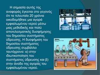 Η σημασία αυτής της
αναφοράς έγκειται στο γεγονός
ότι τα τελευταία 20 χρόνια
οικοδομήθηκε μια αγορά
εμφιαλωμένου νερού μέσω
μιας μεθοδικής και πολύ
αποτελεσματικής δυσφήμησης
του δημοσίου συστήματος
ύδρευσης. Η δυσφήμιση του
δημοσίου συστήματος
ύδρευσης συμβάλλει
ταυτόχρονα: α) στην
ιδιωτικοποίηση του
συστήματος ύδρευσης και β)
στην άνοδο της αγοράς του
εμφιαλωμένου νερού.
 