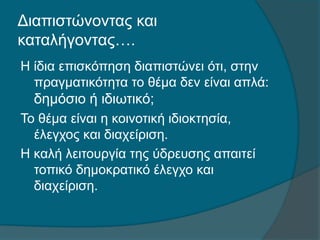 Διαπιστώνοντας και
καταλήγοντας….
Η ίδια επισκόπηση διαπιστώνει ότι, στην
πραγματικότητα το θέμα δεν είναι απλά:
δημόσιο ή ιδιωτικό;
Το θέμα είναι η κοινοτική ιδιοκτησία,
έλεγχος και διαχείριση.
Η καλή λειτουργία της ύδρευσης απαιτεί
τοπικό δημοκρατικό έλεγχο και
διαχείριση.
 
