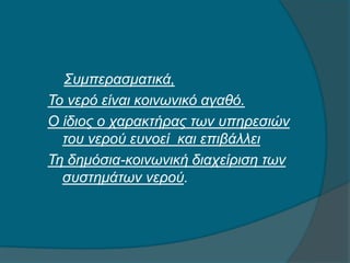 Συμπερασματικά,
Το νερό είναι κοινωνικό αγαθό.
Ο ίδιος ο χαρακτήρας των υπηρεσιών
του νερού ευνοεί και επιβάλλει
Τη δημόσια-κοινωνική διαχείριση των
συστημάτων νερού.
 
