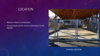 • Manure is kept in a covered pit
• A pump draws up the manure and brings it to the
digester
LOCATION
STORAGE LOCATION
 