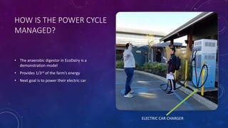 HOW IS THE POWER CYCLE
MANAGED?
• The anaerobic digestor in EcoDairy is a
demonstration model
• Provides 1/3rd of the farm’s energy
• Next goal is to power their electric car
ELECTRIC CAR CHARGER
 