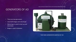 GENERATORS OF AD
• There are two generators
• Uses both biogas and natural gas
• Natural gas is used to start up and
shut down
• Biogas is used in between
https://i.pinimg.com/originals/11/81/7c/11817c4a3c6ba3ca4009a5f3947c7134.jpg
TWO MINI GENERATOR SAMPLES OF AD
 