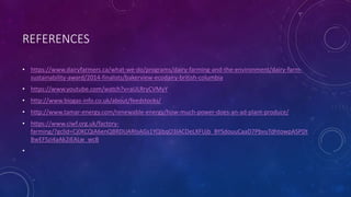 REFERENCES
• https://www.dairyfarmers.ca/what-we-do/programs/dairy-farming-and-the-environment/dairy-farm-
sustainability-award/2014-finalists/bakerview-ecodairy-british-columbia
• https://www.youtube.com/watch?v=aULRryCVMyY
• http://www.biogas-info.co.uk/about/feedstocks/
• http://www.tamar-energy.com/renewable-energy/how-much-power-does-an-ad-plant-produce/
• https://www.ciwf.org.uk/factory-
farming/?gclid=Cj0KCQiA6enQBRDUARIsAGs1YQibqO3lACDeLXFUjb_BYSdouuCaaD7PbvuTdhtowpASPDt
BwEFSzi4aAk2iEALw_wcB
•
 