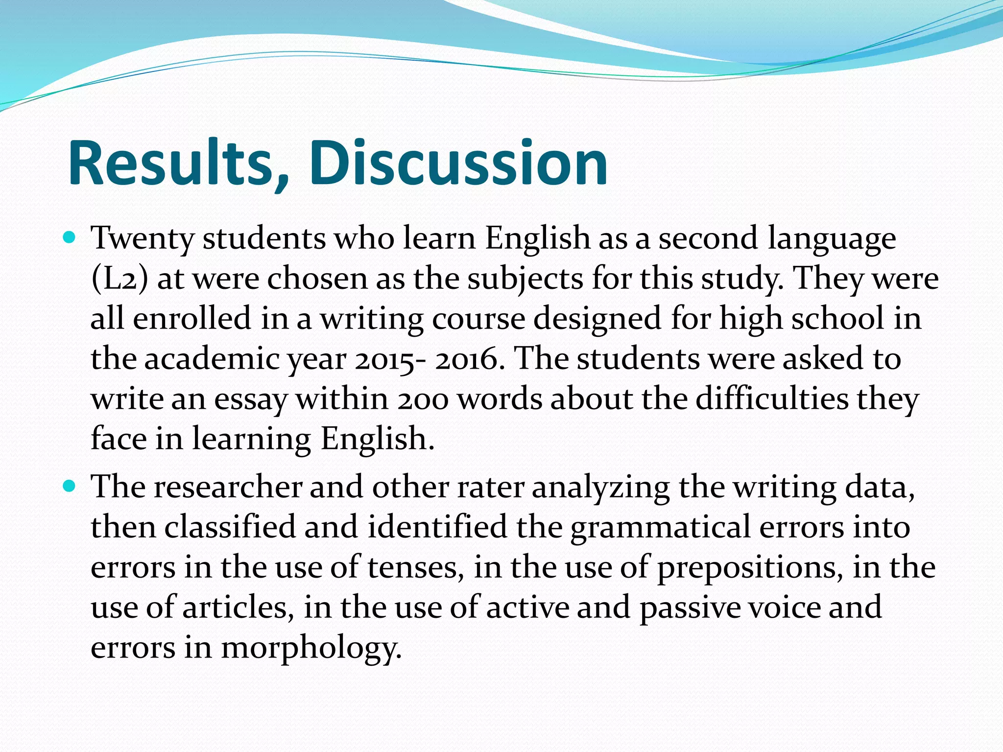 Results, Discussion
 Twenty students who learn English as a second language
(L2) at were chosen as the subjects for this study. They were
all enrolled in a writing course designed for high school in
the academic year 2015- 2016. The students were asked to
write an essay within 200 words about the difficulties they
face in learning English.
 The researcher and other rater analyzing the writing data,
then classified and identified the grammatical errors into
errors in the use of tenses, in the use of prepositions, in the
use of articles, in the use of active and passive voice and
errors in morphology.
 