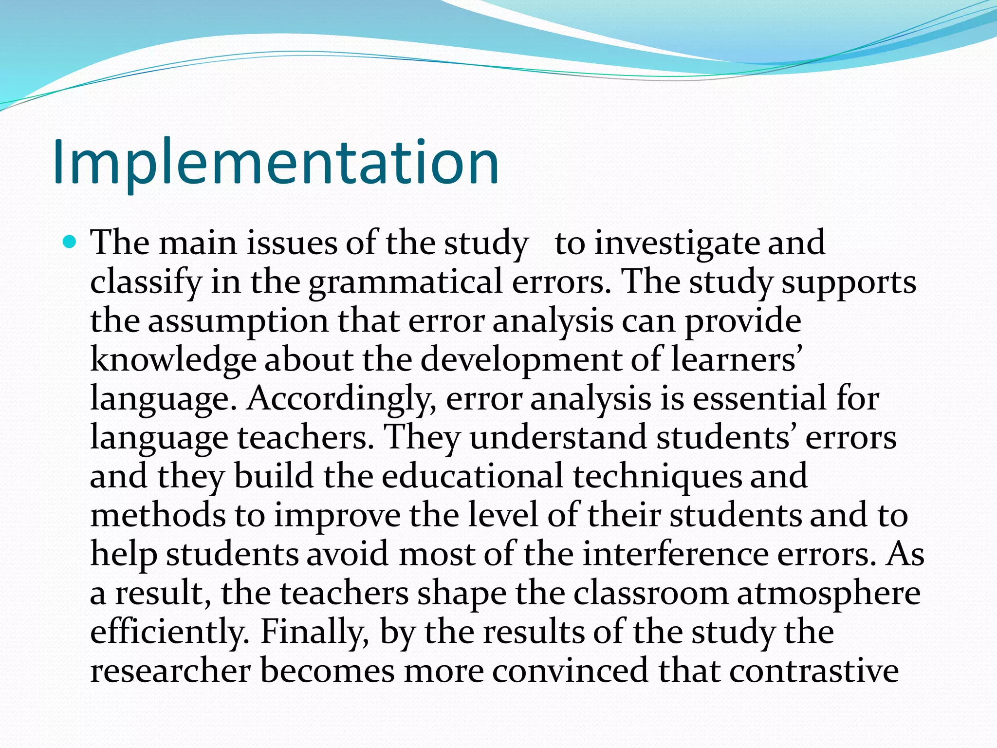 Implementation
 The main issues of the study to investigate and
classify in the grammatical errors. The study supports
the assumption that error analysis can provide
knowledge about the development of learners’
language. Accordingly, error analysis is essential for
language teachers. They understand students’ errors
and they build the educational techniques and
methods to improve the level of their students and to
help students avoid most of the interference errors. As
a result, the teachers shape the classroom atmosphere
efficiently. Finally, by the results of the study the
researcher becomes more convinced that contrastive
 