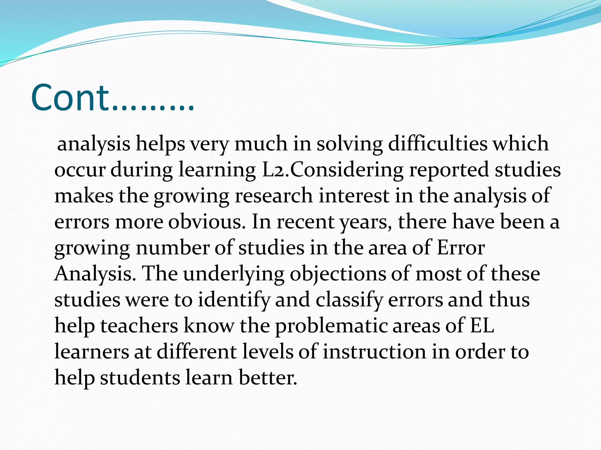 Cont………
analysis helps very much in solving difficulties which
occur during learning L2.Considering reported studies
makes the growing research interest in the analysis of
errors more obvious. In recent years, there have been a
growing number of studies in the area of Error
Analysis. The underlying objections of most of these
studies were to identify and classify errors and thus
help teachers know the problematic areas of EL
learners at different levels of instruction in order to
help students learn better.
 