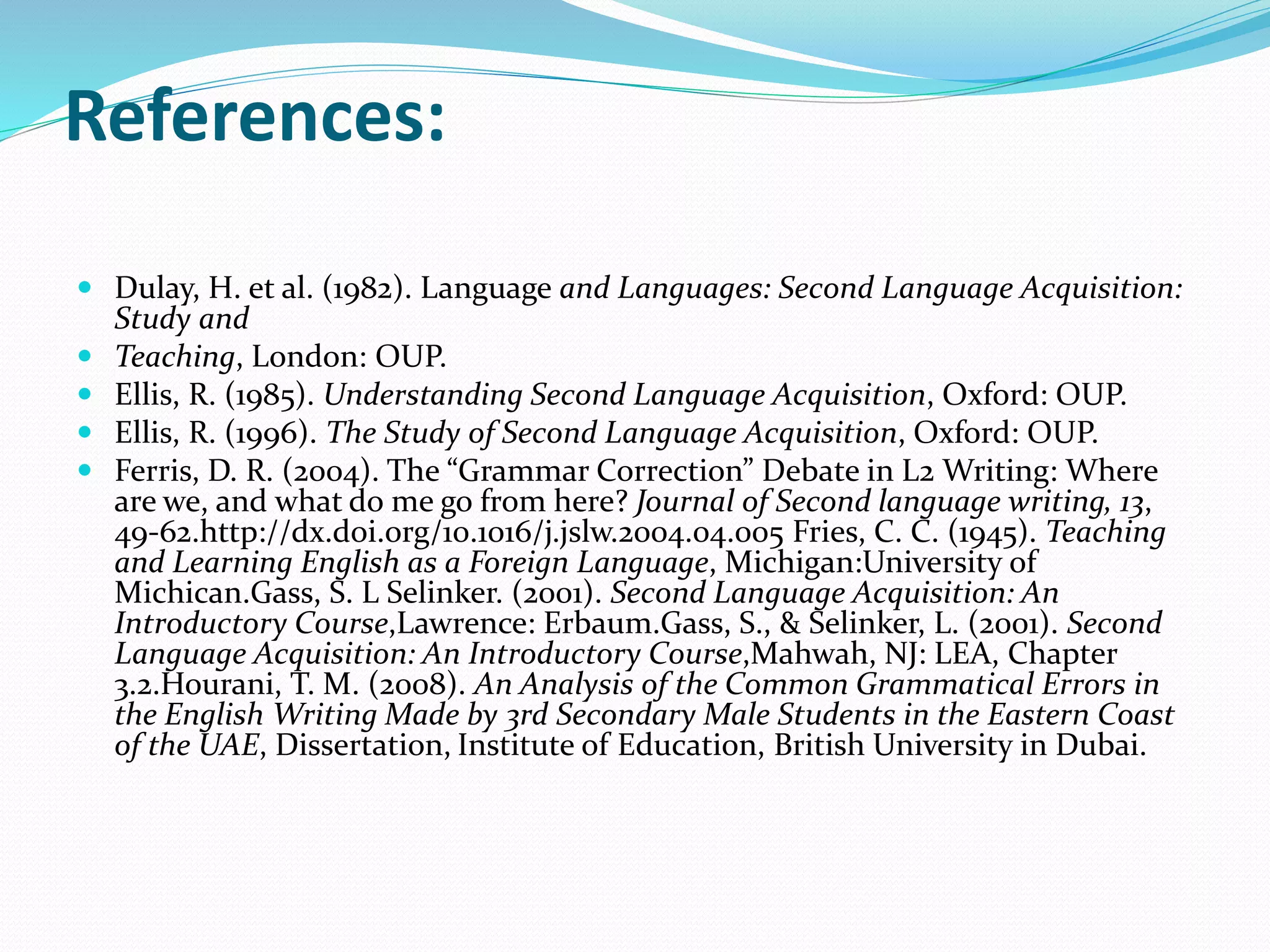 References:
 Dulay, H. et al. (1982). Language and Languages: Second Language Acquisition:
Study and
 Teaching, London: OUP.
 Ellis, R. (1985). Understanding Second Language Acquisition, Oxford: OUP.
 Ellis, R. (1996). The Study of Second Language Acquisition, Oxford: OUP.
 Ferris, D. R. (2004). The “Grammar Correction” Debate in L2 Writing: Where
are we, and what do me go from here? Journal of Second language writing, 13,
49-62.http://dx.doi.org/10.1016/j.jslw.2004.04.005 Fries, C. C. (1945). Teaching
and Learning English as a Foreign Language, Michigan:University of
Michican.Gass, S. L Selinker. (2001). Second Language Acquisition: An
Introductory Course,Lawrence: Erbaum.Gass, S., & Selinker, L. (2001). Second
Language Acquisition: An Introductory Course,Mahwah, NJ: LEA, Chapter
3.2.Hourani, T. M. (2008). An Analysis of the Common Grammatical Errors in
the English Writing Made by 3rd Secondary Male Students in the Eastern Coast
of the UAE, Dissertation, Institute of Education, British University in Dubai.
 