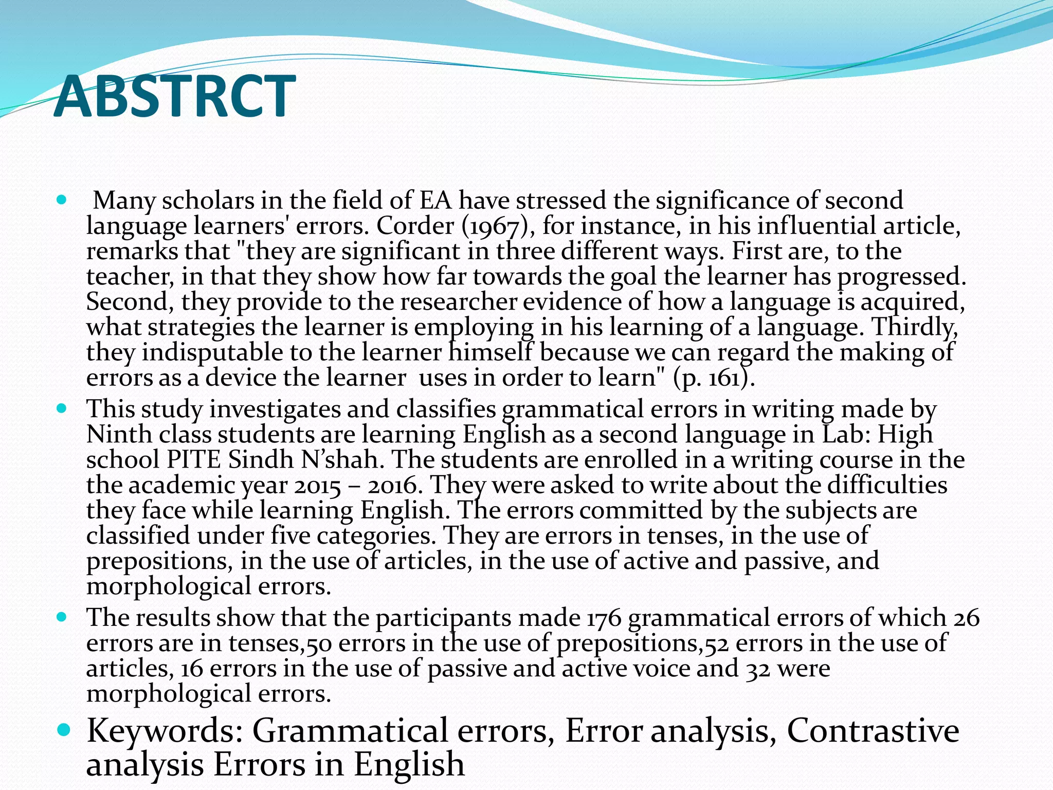 ABSTRCT
 Many scholars in the field of EA have stressed the significance of second
language learners' errors. Corder (1967), for instance, in his influential article,
remarks that "they are significant in three different ways. First are, to the
teacher, in that they show how far towards the goal the learner has progressed.
Second, they provide to the researcher evidence of how a language is acquired,
what strategies the learner is employing in his learning of a language. Thirdly,
they indisputable to the learner himself because we can regard the making of
errors as a device the learner uses in order to learn" (p. 161).
 This study investigates and classifies grammatical errors in writing made by
Ninth class students are learning English as a second language in Lab: High
school PITE Sindh N’shah. The students are enrolled in a writing course in the
the academic year 2015 – 2016. They were asked to write about the difficulties
they face while learning English. The errors committed by the subjects are
classified under five categories. They are errors in tenses, in the use of
prepositions, in the use of articles, in the use of active and passive, and
morphological errors.
 The results show that the participants made 176 grammatical errors of which 26
errors are in tenses,50 errors in the use of prepositions,52 errors in the use of
articles, 16 errors in the use of passive and active voice and 32 were
morphological errors.
 Keywords: Grammatical errors, Error analysis, Contrastive
analysis Errors in English
 