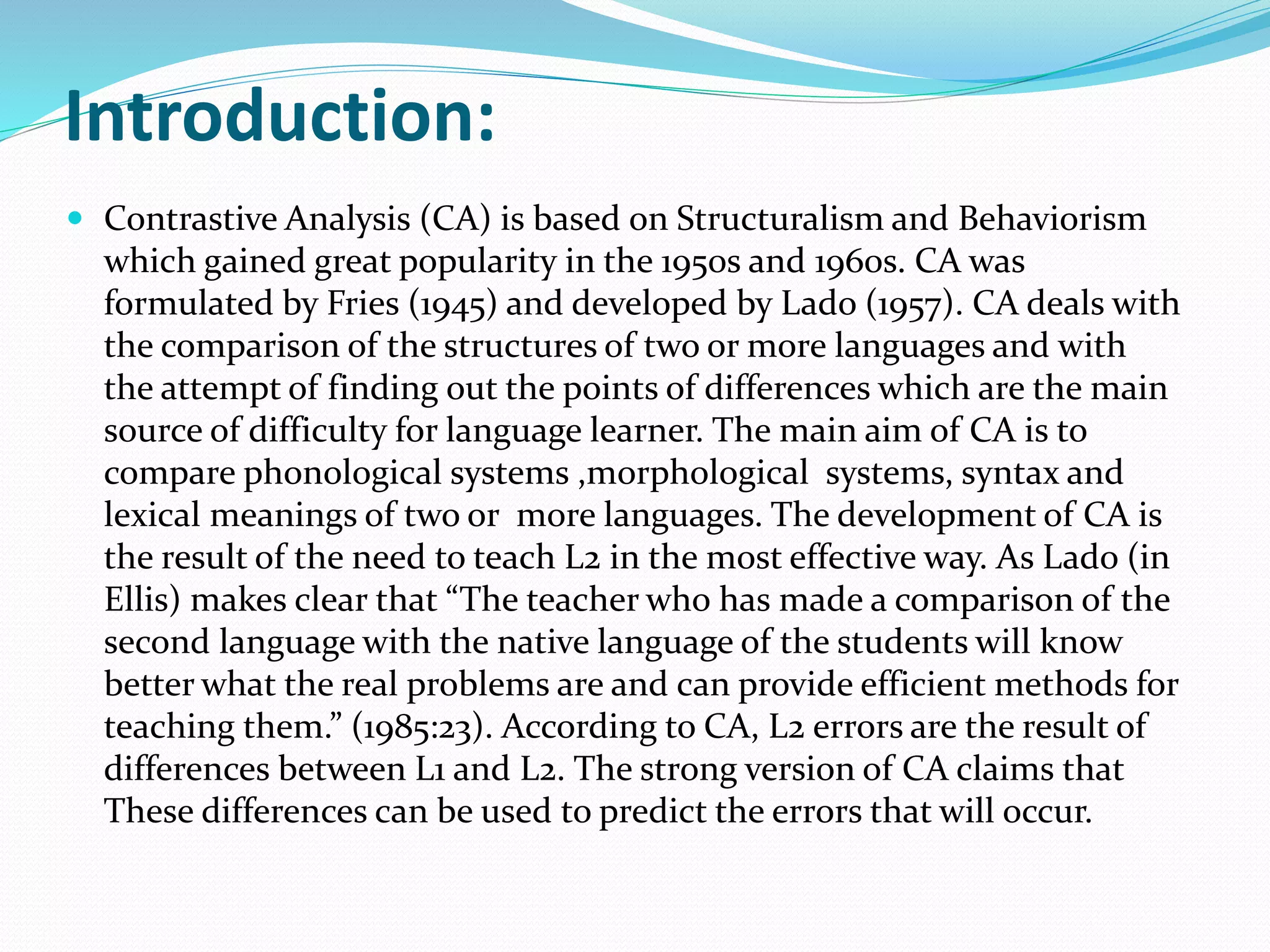 Introduction:
 Contrastive Analysis (CA) is based on Structuralism and Behaviorism
which gained great popularity in the 1950s and 1960s. CA was
formulated by Fries (1945) and developed by Lado (1957). CA deals with
the comparison of the structures of two or more languages and with
the attempt of finding out the points of differences which are the main
source of difficulty for language learner. The main aim of CA is to
compare phonological systems ,morphological systems, syntax and
lexical meanings of two or more languages. The development of CA is
the result of the need to teach L2 in the most effective way. As Lado (in
Ellis) makes clear that “The teacher who has made a comparison of the
second language with the native language of the students will know
better what the real problems are and can provide efficient methods for
teaching them.” (1985:23). According to CA, L2 errors are the result of
differences between L1 and L2. The strong version of CA claims that
These differences can be used to predict the errors that will occur.
 