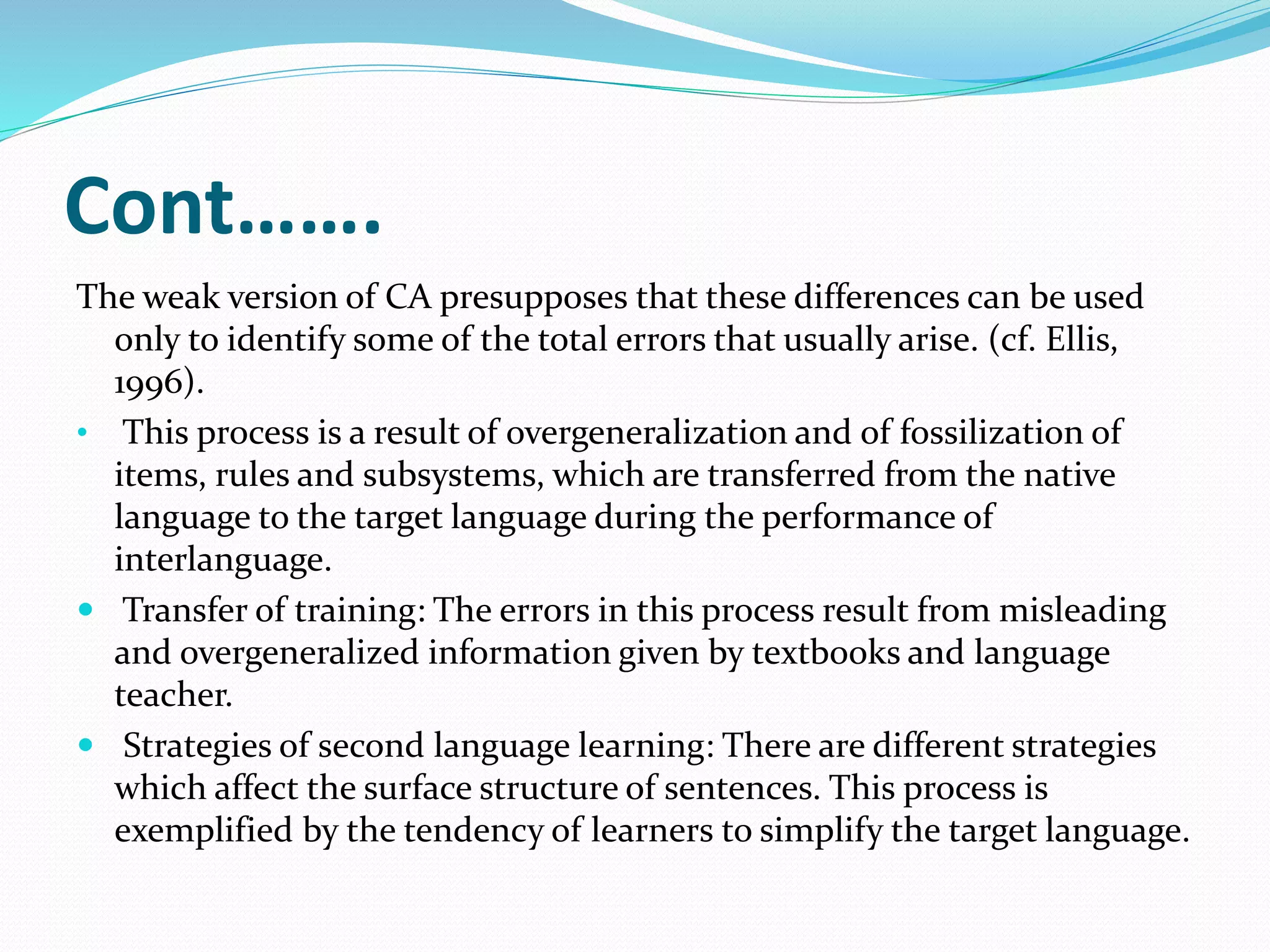 Cont…….
The weak version of CA presupposes that these differences can be used
only to identify some of the total errors that usually arise. (cf. Ellis,
1996).
• This process is a result of overgeneralization and of fossilization of
items, rules and subsystems, which are transferred from the native
language to the target language during the performance of
interlanguage.
 Transfer of training: The errors in this process result from misleading
and overgeneralized information given by textbooks and language
teacher.
 Strategies of second language learning: There are different strategies
which affect the surface structure of sentences. This process is
exemplified by the tendency of learners to simplify the target language.
 