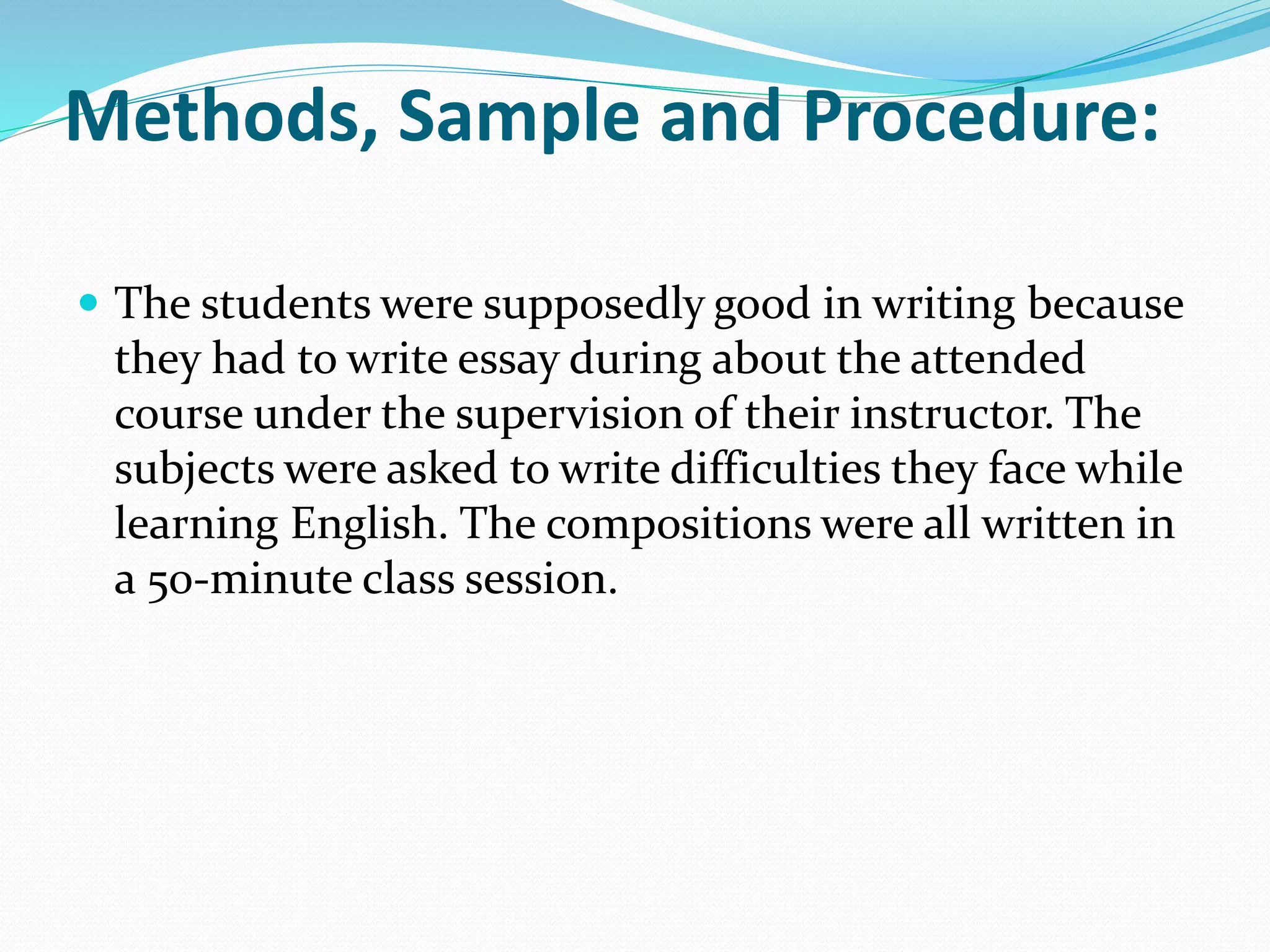 Methods, Sample and Procedure:
 The students were supposedly good in writing because
they had to write essay during about the attended
course under the supervision of their instructor. The
subjects were asked to write difficulties they face while
learning English. The compositions were all written in
a 50-minute class session.
 