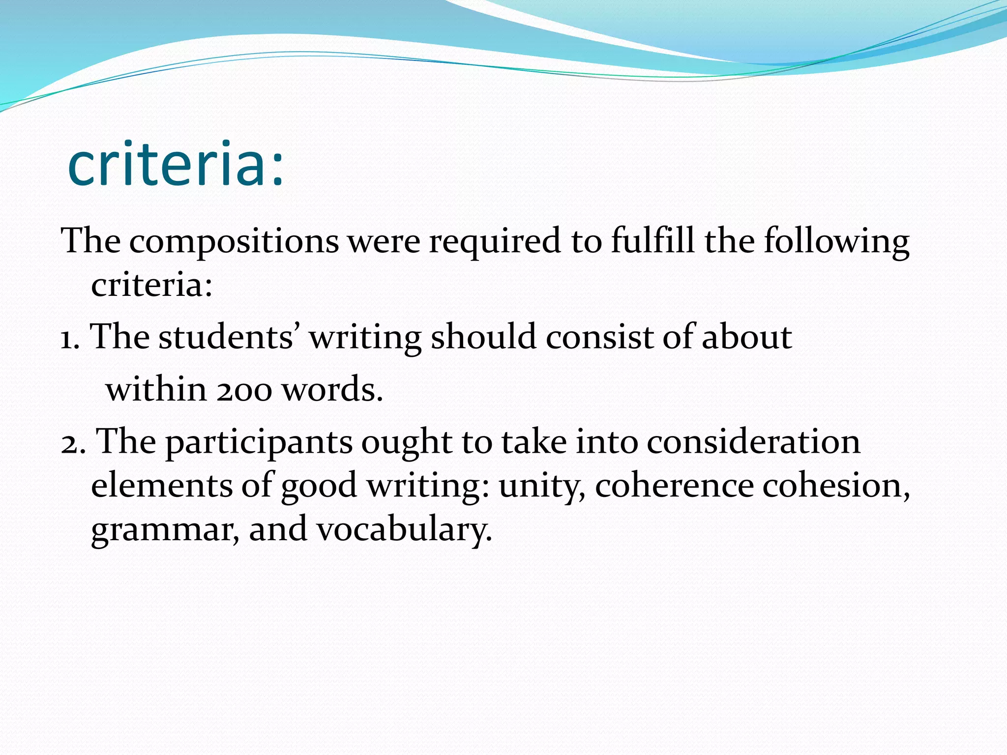 criteria:
The compositions were required to fulfill the following
criteria:
1. The students’ writing should consist of about
within 200 words.
2. The participants ought to take into consideration
elements of good writing: unity, coherence cohesion,
grammar, and vocabulary.
 