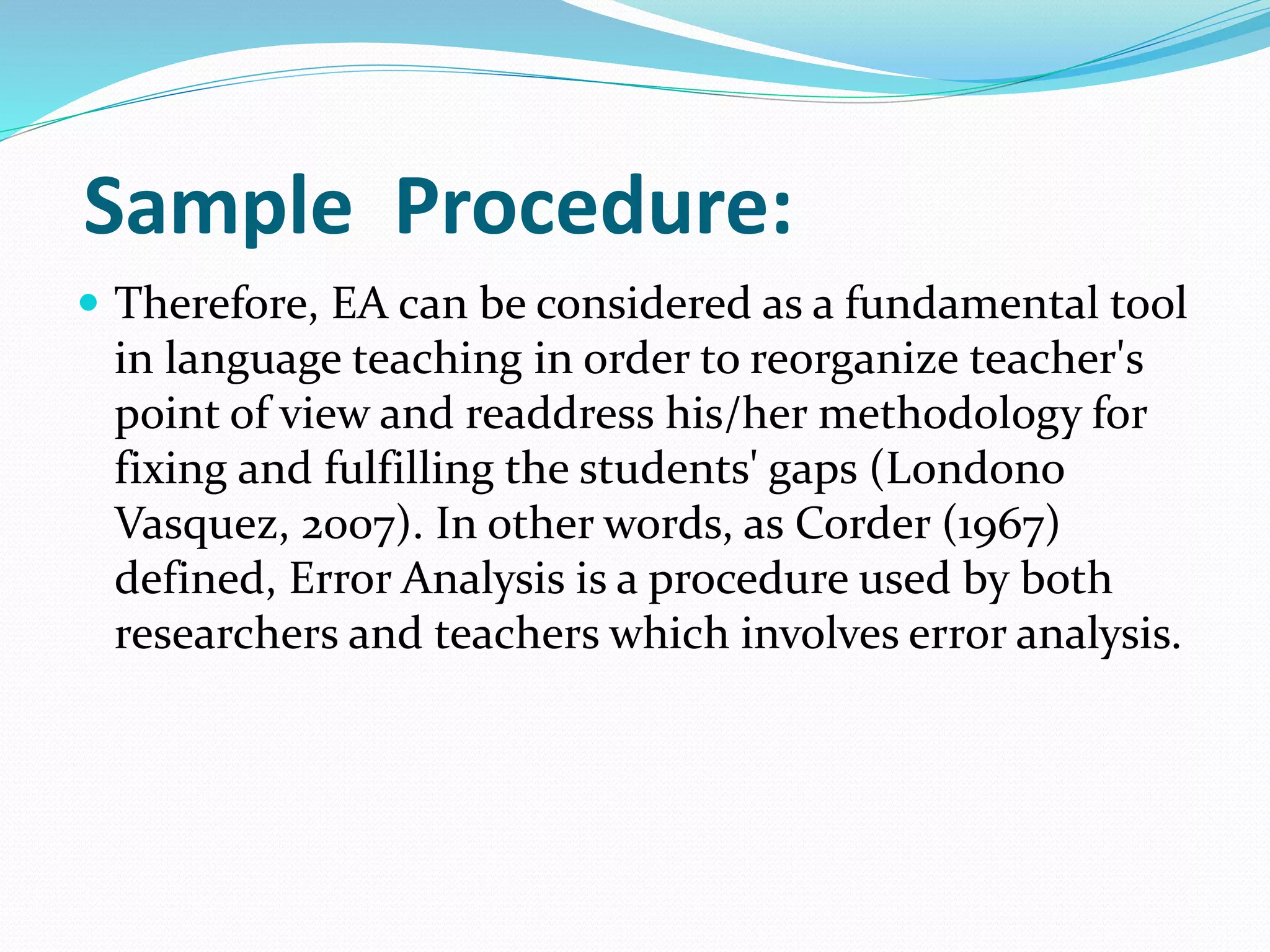 Sample Procedure:
 Therefore, EA can be considered as a fundamental tool
in language teaching in order to reorganize teacher's
point of view and readdress his/her methodology for
fixing and fulfilling the students' gaps (Londono
Vasquez, 2007). In other words, as Corder (1967)
defined, Error Analysis is a procedure used by both
researchers and teachers which involves error analysis.
 