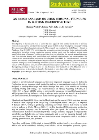 p–ISSN 2614-6320
Volume 2, No. 5, September 2019 e–ISSN 2614-6258
An Error Analysis On Using Personal Pronouns In Writing Descriptive Text|608
AN ERROR ANALYSIS ON USING PERSONAL PRONOUNS
IN WRITING DESCRIPTIVE TEXT
Rahayu Pratiwi 1, Rahma Putri Aulia 2, Lilis Suryani 3
1
IKIP Siliwangi
2
IKIP Siliwangi
3
IKIP Siliwangi
1
rahayup955@gmail.com, 2
rahmaputriaulia0@gmail.com, 3
suryani.lies3@gmail.com
Abstract
The objective of this research was to know the most types of error and the most error of personal
pronouns in descriptive text due to the eleventh-grade students in their descriptive paragraph writing.
This research conducted qualitative research. This research was conducted at SMK Negeri 1 Cimahi in
Academic Year 2018/2019. To get the data, the researchers gave an instruction for the students to make
a descriptive text about person, conduct the students' writing result, read the students’ writing result,
identified the type of students’ writing error from their text, classified the type of personal pronouns
error from students’ writing, and identified the high students, middle students and lower students. The
sample of this research is nine students of eleventh grade from PFPT A Class (Broadcast). The result
showed that there are four types of errors, they are: omission, addition, misordering, and disordering. In
students’ writing had been found many errors that focused on personal pronoun is 8 or 32% of omission
error, 0 or 0% of addition error, 17 or 68% of mis-formation error, and 0 or 0% of disordering error. So,
the highest percentage of types of error is a mis-formation error that is 17 or 68%. The most error of
personal pronouns in descriptive text due by the students is when they used a subject pronoun.
Keywords: Error Analysis, Personal Pronoun, Descriptive Text
INTRODUCTION
English is an International language and the most important language today. In Indonesia,
English is a foreign language which studied by students as a subject in their schools. English is
designed to develop knowledge and ability through four basic skills namely are listening,
speaking, reading and writing. This research focuses on writing. According to Carter, et al
(2002: 269) in Apsari (2017), writing is important for career and personal life because others
will judge our thinking ability according to what we write and how we write it. A well-written
job application letter, for example can make someone get a job or be turned away.
Blanchard and Root (1998: 1) as cited in Mundriyah and Parmawati (2016) state that learning
to write in a new language is not always easy. According to Caroline (2003, p. 4) in Argawati
& Suryani (2017), writing is producing something in written form so that people can read,
perform and use it. While, Meyers (2005: 2) cited in Karolina (2006) states that writing is a
way to produce language you do naturally when you speak. So, writing is a form of
communication that allows students to put their feelings and ideas on paper, to organize their
knowledge and beliefs into convincing arguments, and to convey meaning through well-
constructed text. When we write, we have to notice on some components, such as vocabulary,
spelling, pronunciation, and grammar.
According to Gebhard (1996) cited in Apsari (2018), writing involves several components
which have to be considered including word choice, use of appropriate grammar, syntax,
 