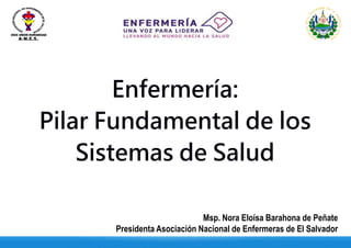 Enfermería:
Pilar Fundamental de los
Sistemas de Salud
Msp. Nora Eloísa Barahona de Peñate
Presidenta Asociación Nacional de Enfermeras de El Salvador
 
