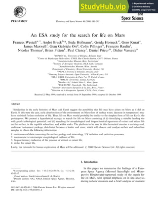 An ESA study for the search for life on Mars
Frances Westalla, 1
, Andre
Â Brackb,
*, Beda Hofmannc
, Gerda Horneckd
, Gero Kurate
,
James Maxwellf
, Gian Gabriele Orig
, Colin Pillingerh
, Franc° ois Raulini
,
Nicolas Thomasj
, Brian Fittonk
, Paul Clancyl
, Daniel Prieurm
, Didier Vassauxn
a
DIPROVAL, University of Bologna, Bologna, Italy
b
Centre de Biophysique Moleculaire, CNRS, Rue Charles-Sadron, 45071, OrleÂans, France
c
Naturhisorisches Museum, Bern, Switzerland
d
Institute of Aerospace Medicine, DLR, Ko
Èln, Germany
e
Naturhistorisches Museum, Wien, Austria
f
Department of Chemistry, Bristol University, Bristol, UK
g
IPSPS, UniversitaÁ d'Annunzio, Pescara, Italy
h
Planetary Sciences Institute, Open University, Milton Keynes, UK
i
LISA, CNRS, UniversiteÂs de Paris 7 et 12, CreÂteil, France
j
MPI fuÈr Aeronomie, Lindau, Germany
k
Mailbox 161, Gabriel Miro 5, Altea, Spain
l
ESA/ESTEC, Noordwijk, The Netherlands
m
Institut Universitaire EuropeÂen de la Mer, Brest, France
n
Direction de la Prospective Spatiale, CNES, Paris, France
Received 25 May 1999; received in revised form 14 September 1999; accepted 11 October 1999
Abstract
Similarities in the early histories of Mars and Earth suggest the possibility that life may have arisen on Mars as it did on
Earth. If this were the case, early deterioration of the environment on Mars (loss of surface water, decrease in temperature) may
have inhibited further evolution of life. Thus, life on Mars would probably be similar to the simplest form of life on Earth, the
prokaryotes. We present a hypothetical strategy to search for life on Mars consisting of (i) identifying a suitable landing site
with good exobiological potential, and (ii) searching for morphological and biogeochemical signatures of extinct and extant life
on the surface, in the regolith subsurface, and within rocks. The platform to be used in this theoretical exercise is an integrated,
multi-user instrument package, distributed between a lander and rover, which will observe and analyse surface and subsurface
samples to obtain the following information:
1. environmental data concerning the surface geology and mineralogy, UV radiation and oxidation processes;
2. macroscopic to microscopic morphological evidence of life;
3. biogeochemistry indicative of the presence of extinct or extant life;
4. niches for extant life.
Lastly, the rationale for human exploration of Mars will be addressed. # 2000 Elsevier Science Ltd. All rights reserved.
1. Introduction
In this paper we summarise the ®ndings of a Euro-
pean Space Agency (Manned Space¯ight and Micro-
gravity Directorate)-supported study of the search for
life on Mars, with special emphasis on in situ analysis
during robotic missions and a brief analysis of manned
Planetary and Space Science 48 (2000) 181±202
0032-0633/00/$20.00 # 2000 Elsevier Science Ltd. All rights reserved.
PII: S0032-0633(99)00090-2
1
Present address: SN2, NASA-Johnson Space Agency, Houston,
USA
* Corresponding author. Tel.: +33-2-38-25-55-76; fax: +33-2-38-
63-15-17.
E-mail address: brack@cnrs-orleans.fr (A. Brack).
 