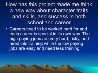 How has this project made me think a new way about character traits and skills, and success in both school and career Careers need to be worked hard for and each career is special in its own way. The high paying jobs are very hard, risky, and need lots training while the low paying jobs are easy and need less training  