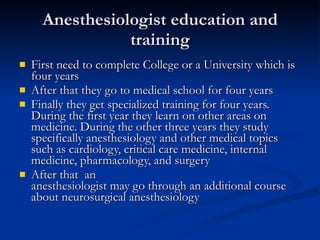 Anesthesiologist education and training First need to complete College or a University which is four years After that they go to medical school for four years Finally they get specialized training for four years. During the first year they learn on other areas on medicine. During the other three years they study specifically anesthesiology and other medical topics such as cardiology, critical care medicine, internal medicine, pharmacology, and surgery After that  an anesthesiologist may go through an additional course about neurosurgical anesthesiology  