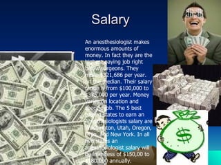 Salary An anesthesiologist makes enormous amounts of money. In fact they are the highest paying job right below surgeons. They make $321,686 per year. on the median. Their salary range is from $100,000 to $375,000 per year. Money varies on location and specific job. The 5 best paying states to earn an Anesthesiologists salary are Washington, Utah, Oregon, Ohio, and New York. In all five states an anesthesiologist salary will be in excess of $150,00 to $180,000 annually.  