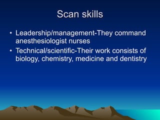 Scan skills Leadership/management-They command anesthesiologist nurses Technical/scientific-Their work consists of biology, chemistry, medicine and dentistry 