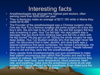 Interesting facts Anesthesiologists are amongst the highest paid doctors, often earning more than $200,000 per year. They in Kentucky make an average of $217,160 while in Maine they make $318,485  The Founder of the anesthesiologist was a Chinese surgeon china. One day Hua Tuo a famous surgeon did some surgery on a boy the boy’s arm, the arm had to be cut off. By the end the surgery the boy was screaming in pain. Hua Tuo felt bad. His next patient was a teenager that got drunk from drinking beer and fell into a ditch with his leg injured. His leg got cut off. During the whole surgery he was deep asleep. Hua Tuo studied carefully why that teenager never felt pain. He discovered that in beer, alcohol, and wine there was a special substance that gave numbness. He named it anesthesia. He took out that substance and used it during surgery. People followed what he did and they were the first anesthesiologists.  Many people think Anesthesiologists just give anesthesia to make their patient unconscious then twitch their thumbs and wait for the patient to wakeup. No!!!!!!!!!!! When the patient is unconscious they check their heart beat, body temperature, blood pressure, heart rate, and breathing, make sure the anesthesia is doing its job well, surgery isn’t being affected by the anesthesia. Even make sure the patient isn’t killed by surgery or is dying.  