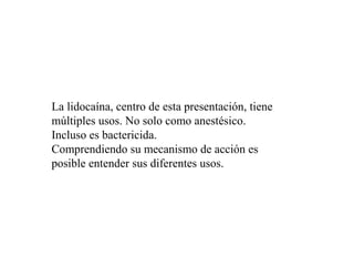 La lidocaína, centro de esta presentación, tiene
múltiples usos. No solo como anestésico.
Incluso es bactericida.
Comprendiendo su mecanismo de acción es
posible entender sus diferentes usos.
 
