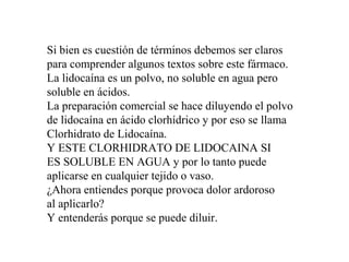 Si bien es cuestión de términos debemos ser claros
para comprender algunos textos sobre este fármaco.
La lidocaína es un polvo, no soluble en agua pero
soluble en ácidos.
La preparación comercial se hace diluyendo el polvo
de lidocaína en ácido clorhídrico y por eso se llama
Clorhidrato de Lidocaína.
Y ESTE CLORHIDRATO DE LIDOCAINA SI
ES SOLUBLE EN AGUA y por lo tanto puede
aplicarse en cualquier tejido o vaso.
¿Ahora entiendes porque provoca dolor ardoroso
al aplicarlo?
Y entenderás porque se puede diluir.
 