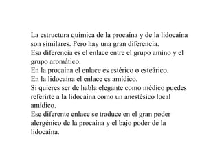 La estructura química de la procaína y de la lidocaína
son similares. Pero hay una gran diferencia.
Esa diferencia es el enlace entre el grupo amino y el
grupo aromático.
En la procaína el enlace es estérico o esteárico.
En la lidocaína el enlace es amídico.
Si quieres ser de habla elegante como médico puedes
referirte a la lidocaína como un anestésico local
amídico.
Ese diferente enlace se traduce en el gran poder
alergénico de la procaína y el bajo poder de la
lidocaína.
 