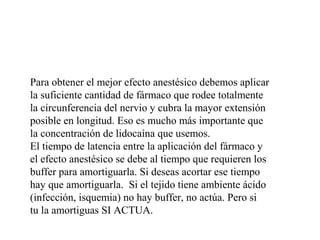 Para obtener el mejor efecto anestésico debemos aplicar
la suficiente cantidad de fármaco que rodee totalmente
la circunferencia del nervio y cubra la mayor extensión
posible en longitud. Eso es mucho más importante que
la concentración de lidocaína que usemos.
El tiempo de latencia entre la aplicación del fármaco y
el efecto anestésico se debe al tiempo que requieren los
buffer para amortiguarla. Si deseas acortar ese tiempo
hay que amortiguarla. Si el tejido tiene ambiente ácido
(infección, isquemia) no hay buffer, no actúa. Pero si
tu la amortiguas SI ACTUA.
 