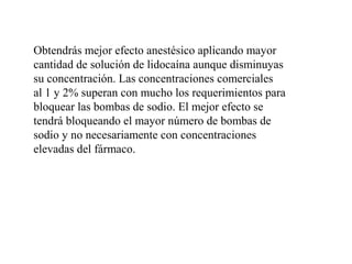 Obtendrás mejor efecto anestésico aplicando mayor
cantidad de solución de lidocaína aunque disminuyas
su concentración. Las concentraciones comerciales
al 1 y 2% superan con mucho los requerimientos para
bloquear las bombas de sodio. El mejor efecto se
tendrá bloqueando el mayor número de bombas de
sodio y no necesariamente con concentraciones
elevadas del fármaco.
 
