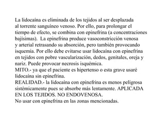 La lidocaína es eliminada de los tejidos al ser desplazada
al torrente sanguíneo venoso. Por ello, para prolongar el
tiempo de efecto, se combina con epinefrina (a concentraciones
bajísimas). La epinefrina produce vasoconstricción venosa
y arterial retrasando su absorción, pero también provocando
isquemia. Por ello debe evitarse usar lidocaína con epinefrina
en tejidos con pobre vascularización, dedos, genitales, oreja y
nariz. Puede provocar necrosis isquémica.
MITO.- ya que el paciente es hipertenso o esta grave usaré
lidocaína sin epinefrina.
REALIDAD.- la lidocaína con epinefrina es menos peligrosa
sistémicamente pues se absorbe más lentamente. APLICADA
EN LOS TEJIDOS. NO ENDOVENOSA.
No usar con epinefrina en las zonas mencionadas.
 