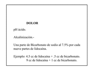 DOLOR
pH ácido.
Alcalinización.-
Una parte de Bicarbonato de sodio al 7.5% por cada
nueve partes de lidocaína.
Ejemplo: 4.5 cc de lidocaína + .5 cc de bicarbonato.
9 cc de lidocaína + 1 cc de bicarbonato.
 