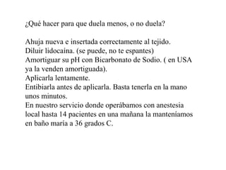¿Qué hacer para que duela menos, o no duela?
Ahuja nueva e insertada correctamente al tejido.
Diluir lidocaína. (se puede, no te espantes)
Amortiguar su pH con Bicarbonato de Sodio. ( en USA
ya la venden amortiguada).
Aplicarla lentamente.
Entibiarla antes de aplicarla. Basta tenerla en la mano
unos minutos.
En nuestro servicio donde operábamos con anestesia
local hasta 14 pacientes en una mañana la manteníamos
en baño maría a 36 grados C.
 