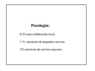Posología:
0.5% para infiltración local.
1 % anestesia de pequeños nervios
2% anestesia de nervios mayores.
 