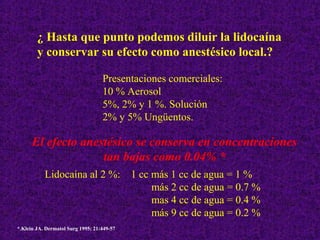 ¿ Hasta que punto podemos diluir la lidocaína
y conservar su efecto como anestésico local.?
Presentaciones comerciales:
10 % Aerosol
5%, 2% y 1 %. Solución
2% y 5% Ungüentos.
El efecto anestésico se conserva en concentraciones
tan bajas como 0.04% *
Lidocaína al 2 %: 1 cc más 1 cc de agua = 1 %
más 2 cc de agua = 0.7 %
mas 4 cc de agua = 0.4 %
más 9 cc de agua = 0.2 %
*.Klein JA. Dermatol Surg 1995; 21:449-57
 
