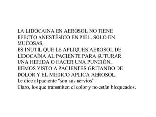 LA LIDOCAINA EN AEROSOL NO TIENE
EFECTO ANESTÉSICO EN PIEL, SOLO EN
MUCOSAS.
ES INUTIL QUE LE APLIQUES AEROSOL DE
LIDOCAÍNA AL PACIENTE PARA SUTURAR
UNA HERIDA O HACER UNA PUNCIÓN.
HEMOS VISTO A PACIENTES GRITANDO DE
DOLOR Y EL MEDICO APLICA AEROSOL.
Le dice al paciente “son sus nervios”.
Claro, los que transmiten el dolor y no están bloqueados.
 