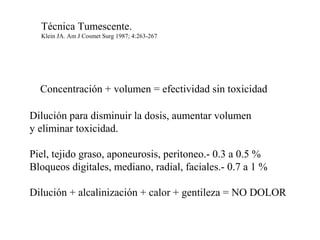 Concentración + volumen = efectividad sin toxicidad
Dilución para disminuir la dosis, aumentar volumen
y eliminar toxicidad.
Piel, tejido graso, aponeurosis, peritoneo.- 0.3 a 0.5 %
Bloqueos digitales, mediano, radial, faciales.- 0.7 a 1 %
Dilución + alcalinización + calor + gentileza = NO DOLOR
Técnica Tumescente.
Klein JA. Am J Cosmet Surg 1987; 4:263-267
 