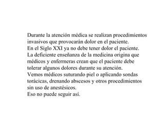 Durante la atención médica se realizan procedimientos
invasivos que provocarán dolor en el paciente.
En el Siglo XXI ya no debe tener dolor el paciente.
La deficiente enseñanza de la medicina origina que
médicos y enfermeras crean que el paciente debe
tolerar algunos dolores durante su atención.
Vemos médicos suturando piel o aplicando sondas
torácicas, drenando abscesos y otros procedimientos
sin uso de anestésicos.
Eso no puede seguir así.
 